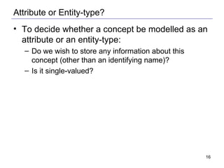 Attribute or Entity-type? To decide whether a concept be modelled as an attribute or an entity-type: Do we wish to store any information about this concept (other than an identifying name)? Is it single-valued? 