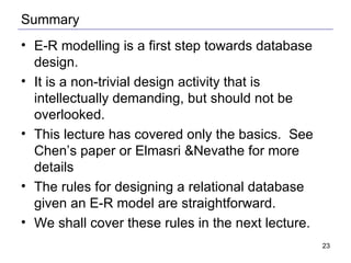 Summary E-R modelling is a first step towards database design. It is a non-trivial design activity that is intellectually demanding, but should not be overlooked. This lecture has covered only the basics.  See Chen’s paper or Elmasri &Nevathe for more details The rules for designing a relational database given an E-R model are straightforward. We shall cover these rules in the next lecture. 