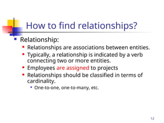Part # 2
12
How to find relationships?
 Relationship:
 Relationships are associations between entities.
 Typically, a relationship is indicated by a verb
connecting two or more entities.
 Employees are assigned to projects
 Relationships should be classified in terms of
cardinality.

One-to-one, one-to-many, etc.
 
