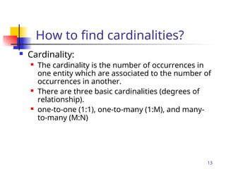 Part # 2
13
How to find cardinalities?
 Cardinality:
 The cardinality is the number of occurrences in
one entity which are associated to the number of
occurrences in another.
 There are three basic cardinalities (degrees of
relationship).
 one-to-one (1:1), one-to-many (1:M), and many-
to-many (M:N)
 