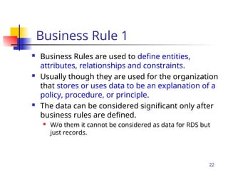 Part # 2
Business Rule 1
 Business Rules are used to define entities,
attributes, relationships and constraints.
 Usually though they are used for the organization
that stores or uses data to be an explanation of a
policy, procedure, or principle.
 The data can be considered significant only after
business rules are defined.
 W/o them it cannot be considered as data for RDS but
just records.
22
 