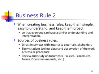 Part # 2
Business Rule 2
 When creating business rules, keep them simple,
easy to understand, and keep them broad.
 so that everyone can have a similar understanding and
interpretation.
 Sources of business rules:
 Direct interviews with internal & external stakeholders
 Site visitations (collect data) and observation of the work
process or procedure
 Review and study of documents (Policies, Procedures,
Forms, Operation manuals, etc..)
23
 