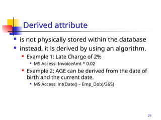 Part # 2
29
 is not physically stored within the database
 instead, it is derived by using an algorithm.
 Example 1: Late Charge of 2%

MS Access: InvoiceAmt * 0.02
 Example 2: AGE can be derived from the date of
birth and the current date.

MS Access: int(Date() – Emp_Dob)/365)
Derived attribute
 
