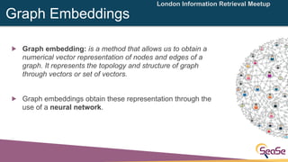 London Information Retrieval Meetup
Graph Embeddings
! Graph embedding: is a method that allows us to obtain a
numerical v...