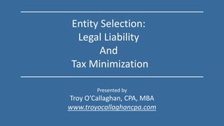 Presented by
Troy O’Callaghan, CPA, MBA
www.troyocallaghancpa.com
Entity Selection:
Legal Liability
And
Tax Minimization
 