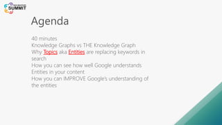 Agenda
40 minutes
Knowledge Graphs vs THE Knowledge Graph
Why Topics aka Entities are replacing keywords in
search
How you can see how well Google understands
Entities in your content
How you can IMPROVE Google’s understanding of
the entities
 