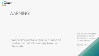 WARNING!
• Wikipedia’s internal outlinks are based on
Entities. Do not link internally based on
Keywords.
This is a hard concept to
get one’s head around.
Even harder to manage
on large websites.
But Fear not…
 