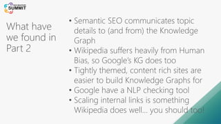What have
we found in
Part 2
• Semantic SEO communicates topic
details to (and from) the Knowledge
Graph
• Wikipedia suffers heavily from Human
Bias, so Google’s KG does too
• Tightly themed, content rich sites are
easier to build Knowledge Graphs for
• Google have a NLP checking tool
• Scaling internal links is something
Wikipedia does well… you should too!
 
