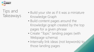 Tips and
Takeaways
• Build your site as if it was a miniature
Knowledge Graph
• Build content pages around the
Knowledge graph created by the top
pages for a given phrase
• Create “Topic” landing pages (with
Webpage schema)
• Internally link ideas (not keywords) to
those landing pages
 