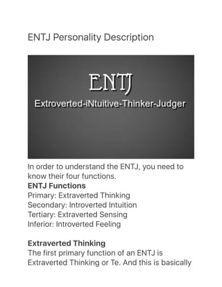 ENTJ Personality Description
In order to understand the ENTJ, you need to
know their four functions.
ENTJ Functions
Primary: Extraverted Thinking
Secondary: Introverted Intuition
Tertiary: Extraverted Sensing
Inferior: Introverted Feeling
Extraverted Thinking
The first primary function of an ENTJ is
Extraverted Thinking or Te. And this is basically
 