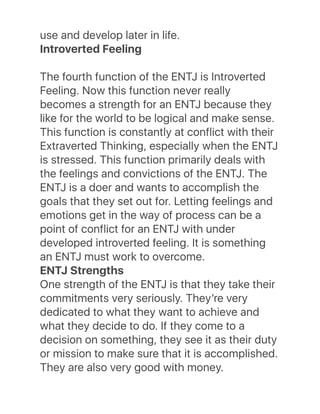 use and develop later in life.
Introverted Feeling
The fourth function of the ENTJ is Introverted
Feeling. Now this function never really
becomes a strength for an ENTJ because they
like for the world to be logical and make sense.
This function is constantly at conflict with their
Extraverted Thinking, especially when the ENTJ
is stressed. This function primarily deals with
the feelings and convictions of the ENTJ. The
ENTJ is a doer and wants to accomplish the
goals that they set out for. Letting feelings and
emotions get in the way of process can be a
point of conflict for an ENTJ with under
developed introverted feeling. It is something
an ENTJ must work to overcome.
ENTJ Strengths
One strength of the ENTJ is that they take their
commitments very seriously. Theyʼre very
dedicated to what they want to achieve and
what they decide to do. If they come to a
decision on something, they see it as their duty
or mission to make sure that it is accomplished.
They are also very good with money.
 