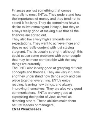 Finances are just something that comes
naturally to most ENTJs. They understand how
the importance of money and they tend not to
spend it foolishly. They do sometimes have a
desire to live extravagant lifestyle, but theyʼre
always really good at making sure that all the
finances are sorted out.
They also have very high standards and
expectations. They want to achieve more and
theyʼre not really content with just staying
stagnant. That is usually strength, although this
could cause some problems with other people
that may be more comfortable with the way
things are currently.
The ENTJ also is very good at grasping difficult
concepts and theories. They are very intuitive
and they understand how things work and can
piece together everything. ENTJs enjoy
reading, learning new things, and always
improving themselves. They are also very good
communicators.  ENTJs are very good at
expressing their point of view, as well as
directing others. These abilities make them
natural leaders or managers.
ENTJ Weaknesses
 