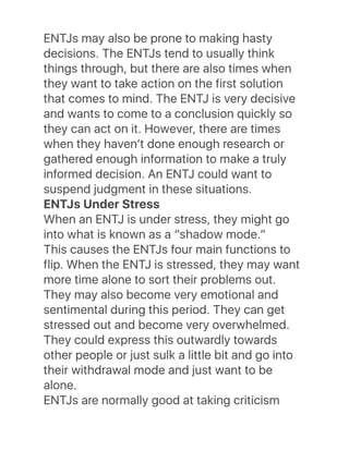 ENTJs may also be prone to making hasty
decisions. The ENTJs tend to usually think
things through, but there are also times when
they want to take action on the first solution
that comes to mind. The ENTJ is very decisive
and wants to come to a conclusion quickly so
they can act on it. However, there are times
when they havenʼt done enough research or
gathered enough information to make a truly
informed decision. An ENTJ could want to
suspend judgment in these situations.
ENTJs Under Stress
When an ENTJ is under stress, they might go
into what is known as a “shadow mode.”
This causes the ENTJs four main functions to
flip. When the ENTJ is stressed, they may want
more time alone to sort their problems out.
They may also become very emotional and
sentimental during this period. They can get
stressed out and become very overwhelmed.
They could express this outwardly towards
other people or just sulk a little bit and go into
their withdrawal mode and just want to be
alone.
ENTJs are normally good at taking criticism
 