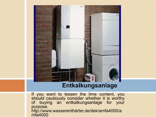 If you want to lessen the lime content, you
should cautiously consider whether it is worthy
of buying an entkalkungsanlage for your
purpose.
http://www.wasserenthärter.de/dek/amfa4000/a
mfa4000
Entkalkungsanlage
 