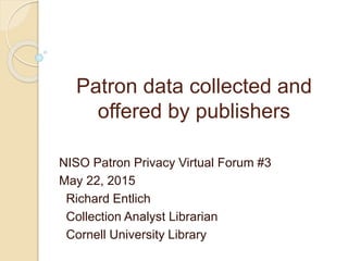 Patron data collected and
offered by publishers
NISO Patron Privacy Virtual Forum #3
May 22, 2015
Richard Entlich
Collection Analyst Librarian
Cornell University Library
 