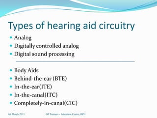 Types of hearing aid circuitry
  Analog
  Digitally controlled analog
  Digital sound processing


  Body Aids
  Behind-the-ear (BTE)
  In-the-ear(ITE)
  In-the-canal(ITC)
  Completely-in-canal(CIC)
6th March 2013   GP Trainees - Education Centre, RPH
 