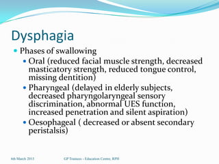 Dysphagia
  Phases of swallowing
     Oral (reduced facial muscle strength, decreased
      masticatory strength, reduced tongue control,
      missing dentition)
     Pharyngeal (delayed in elderly subjects,
      decreased pharyngolaryngeal sensory
      discrimination, abnormal UES function,
      increased penetration and silent aspiration)
     Oesophageal ( decreased or absent secondary
          peristalsis)


6th March 2013      GP Trainees - Education Centre, RPH
 