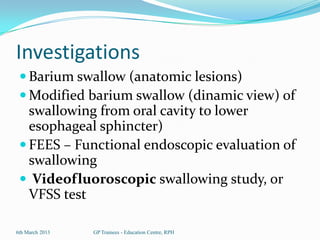Investigations
  Barium swallow (anatomic lesions)
  Modified barium swallow (dinamic view) of
   swallowing from oral cavity to lower
   esophageal sphincter)
  FEES – Functional endoscopic evaluation of
   swallowing
  Videofluoroscopic swallowing study, or
   VFSS test

6th March 2013   GP Trainees - Education Centre, RPH
 