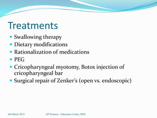 Treatments
  Swallowing therapy
  Dietary modifications
  Rationalization of medications
  PEG
  Cricopharyngeal myotomy, Botox injection of
   cricopharyngeal bar
  Surgical repair of Zenker’s (open vs. endoscopic)




6th March 2013   GP Trainees - Education Centre, RPH
 