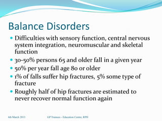 Balance Disorders
  Difficulties with sensory function, central nervous
   system integration, neuromuscular and skeletal
   function
  30-50% persons 65 and older fall in a given year
  50% per year fall age 80 or older
  1% of falls suffer hip fractures, 5% some type of
   fracture
  Roughly half of hip fractures are estimated to
   never recover normal function again

6th March 2013   GP Trainees - Education Centre, RPH
 