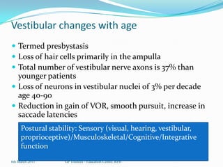 Vestibular changes with age
 Termed presbystasis
 Loss of hair cells primarily in the ampulla
 Total number of vestibular nerve axons is 37% than
  younger patients
 Loss of neurons in vestibular nuclei of 3% per decade
  age 40-90
 Reduction in gain of VOR, smooth pursuit, increase in
  saccade latencies
     Postural stability: Sensory (visual, hearing, vestibular,
     proprioceptive)/Musculoskeletal/Cognitive/Integrative
     function
6th March 2013     GP Trainees - Education Centre, RPH
 