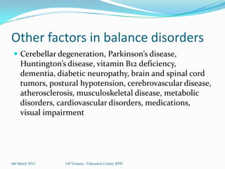 Other factors in balance disorders
  Cerebellar degeneration, Parkinson’s disease,
     Huntington’s disease, vitamin B12 deficiency,
     dementia, diabetic neuropathy, brain and spinal cord
     tumors, postural hypotension, cerebrovascular disease,
     atherosclerosis, musculoskeletal disease, metabolic
     disorders, cardiovascular disorders, medications,
     visual impairment




6th March 2013   GP Trainees - Education Centre, RPH
 