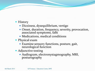  History
                    Dizziness, dysequilibrium, vertigo
                    Onset, duration, frequency, severity, provocation,
                      associated symptoms, falls
                     Medications, medical conditions
                  Physical exam
                     Examine sensory functions, posture, gait,
                      neurological function
                  Adjunctive testing
                     Audiogram, electronystagmography, MRI,
                      posturography


6th March 2013            GP Trainees - Education Centre, RPH
 