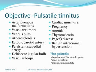 Objective -Pulsatile tinnitus
      Arteriovenous                                Cardiac murmurs
         malformations                              Pregnancy
        Vascular tumors                            Anemia
        Venous hum                                 Thyrotoxicosis
        Atherosclerosis                            Paget’s disease
        Ectopic carotid artery                     Benign intracranial
        Persistent stapedial                        hypertension
         artery
        Dehiscent jugular bulb
                                                   Idiopathic stapedial muscle spasm
        Vascular loops                            Palatal myoclonus
                                                   Patulous eustachian tube

6th March 2013     GP Trainees - Education Centre, RPH
 
