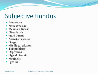 Subjective tinnitus
    Presbycusis
    Noise exposure
    Meniere’s disease
    Otosclerosis
    Head trauma
    Acoustic neuroma
    Drugs
    Middle ear effusion
    TMJ problems
    Depression
    Hyperlipidemia
    Meningitis
    Syphilis


6th March 2013       GP Trainees - Education Centre, RPH
 