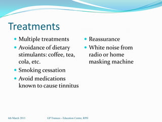 Treatments
     Multiple treatments                        Reassurance
     Avoidance of dietary                       White noise from
      stimulants: coffee, tea,                         radio or home
      cola, etc.                                       masking machine
     Smoking cessation
     Avoid medications
      known to cause tinnitus




6th March 2013   GP Trainees - Education Centre, RPH
 