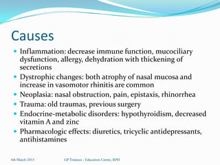 Causes
  Inflammation: decrease immune function, mucociliary
     dysfunction, allergy, dehydration with thickening of
     secretions
    Dystrophic changes: both atrophy of nasal mucosa and
     increase in vasomotor rhinitis are common
    Neoplasia: nasal obstruction, pain, epistaxis, rhinorrhea
    Trauma: old traumas, previous surgery
    Endocrine-metabolic disorders: hypothyroidism, decreased
     vitamin A and zinc
    Pharmacologic effects: diuretics, tricyclic antidepressants,
     antihistamines

6th March 2013     GP Trainees - Education Centre, RPH
 