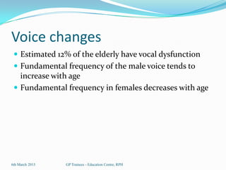 Voice changes
  Estimated 12% of the elderly have vocal dysfunction
  Fundamental frequency of the male voice tends to
   increase with age
  Fundamental frequency in females decreases with age




6th March 2013   GP Trainees - Education Centre, RPH
 