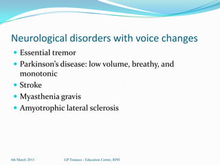 Neurological disorders with voice changes
  Essential tremor
  Parkinson’s disease: low volume, breathy, and
   monotonic
  Stroke
  Myasthenia gravis
  Amyotrophic lateral sclerosis




6th March 2013   GP Trainees - Education Centre, RPH
 
