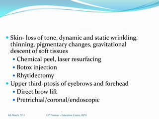  Skin- loss of tone, dynamic and static wrinkling,
  thinning, pigmentary changes, gravitational
  descent of soft tissues
    Chemical peel, laser resurfacing
    Botox injection
    Rhytidectomy
 Upper third-ptosis of eyebrows and forehead
   Direct brow lift
   Pretrichial/coronal/endoscopic

6th March 2013   GP Trainees - Education Centre, RPH
 