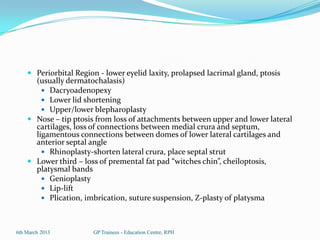  Periorbital Region - lower eyelid laxity, prolapsed lacrimal gland, ptosis
      (usually dermatochalasis)
         Dacryoadenopexy
         Lower lid shortening
         Upper/lower blepharoplasty
     Nose – tip ptosis from loss of attachments between upper and lower lateral
      cartilages, loss of connections between medial crura and septum,
      ligamentous connections between domes of lower lateral cartilages and
      anterior septal angle
         Rhinoplasty-shorten lateral crura, place septal strut
     Lower third – loss of premental fat pad “witches chin”, cheiloptosis,
        platysmal bands
          Genioplasty
          Lip-lift
          Plication, imbrication, suture suspension, Z-plasty of platysma



6th March 2013          GP Trainees - Education Centre, RPH
 