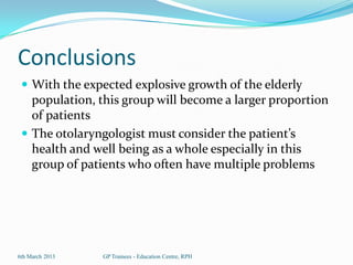 Conclusions
  With the expected explosive growth of the elderly
   population, this group will become a larger proportion
   of patients
  The otolaryngologist must consider the patient’s
   health and well being as a whole especially in this
   group of patients who often have multiple problems




6th March 2013   GP Trainees - Education Centre, RPH
 