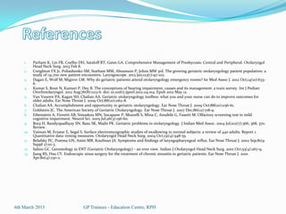 1.    Parham K, Lin FR, Coelho DH, Sataloff RT, Gates GA. Comprehensive Management of Presbycusis: Central and Peripheral. Otolaryngol
          Head Neck Surg. 2013 Feb 8.
    2.    Creighton FX Jr, Poliashenko SM, Statham MM, Abramson P, Johns MM 3rd. The growing geriatric otolaryngology patient population: a
          study of 131,700 new patient encounters. Laryngoscope. 2013 Jan;123(1):97-102.
    3.    Dagan E, Wolf M, Migirov LM. Why do geriatric patients attend otolaryngology emergency rooms? Isr Med Assoc J. 2012 Oct;14(10):633-
          6.
    4.    Kumar S, Rout N, Kumari P, Dey B. The conceptions of hearing impairment, causes and its management: a train survey. Int J Pediatr
          Otorhinolaryngol. 2012 Aug;76(8):1123-6. doi: 10.1016/j.ijporl.2012.04.014. Epub 2012 May 12.
    5.    Van Vuuren PA, Kagan SH, Chalian AA. Geriatric otolaryngology toolbox: what you and your nurse can do to improve outcomes for
          older adults. Ear Nose Throat J. 2009 Oct;88(10):1162-8.
    6.    Chalian AA. Accomplishment and opportunity in geriatric otolaryngology. Ear Nose Throat J. 2009 Oct;88(10):1156-61.
    7.    Goldstein JC. The American Society of Geriatric Otolaryngology. Ear Nose Throat J. 2007 Dec;86(12):718-9.
    8.    Eibenstein A, Fioretti AB, Simaskou MN, Sucapane P, Mearelli S, Mina C, Amabile G, Fusetti M. Olfactory screening test in mild
          cognitive impairment. Neurol Sci. 2005 Jul;26(3):156-60.
    9.    Bora H, Bandyopadhyay SN, Basu SK, Majhi PK. Geriatric problems in otolaryngology. J Indian Med Assoc. 2004 Jul;102(7):366, 368, 370.
          Review.
    10.   Vaiman M, Eviatar E, Segal S. Surface electromyographic studies of swallowing in normal subjects: a review of 440 adults. Report 1.
          Quantitative data: timing measures. Otolaryngol Head Neck Surg. 2004 Oct;131(4):548-55.
    11.   Belafsky PC, Postma GN, Amin MR, Koufman JA. Symptoms and findings of laryngopharyngeal reflux. Ear Nose Throat J. 2002 Sep;81(9
          Suppl 2):10-3.
    12.   Sahoo GC. Gerontology in ENT (Geriatric Otolaryngology) - an over view. Indian J Otolaryngol Head Neck Surg. 2001 Oct;53(4):267-9.
    13.   Jiang RS, Hsu CY. Endoscopic sinus surgery for the treatment of chronic sinusitis in geriatric patients. Ear Nose Throat J. 2001
          Apr;80(4):230-2.




6th March 2013                        GP Trainees - Education Centre, RPH
 