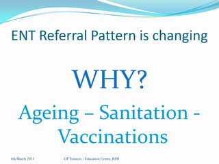 ENT Referral Pattern is changing


                     WHY?
    Ageing – Sanitation -
        Vaccinations
6th March 2013   GP Trainees - Education Centre, RPH
 