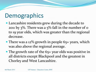 Demographics
  Lancashire residents grew during the decade to
   2011 by 3%. There was a 5% fall in the number of 0
   to 19 year olds, which was greater than the regional
   decrease.
  There was a 12% growth in people 65+ years, which
   was also above the regional average.
  The growth rate of the 65+ year olds was positive in
     all districts except Blackpool and the greatest in
     Chorley and West Lancashire.

6th March 2013   GP Trainees - Education Centre, RPH
 
