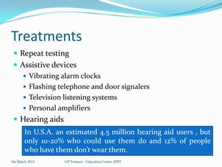 Treatments
  Repeat testing
  Assistive devices
     Vibrating alarm clocks
     Flashing telephone and door signalers
     Television listening systems
     Personal amplifiers
  Hearing aids
       In U.S.A. an estimated 4.5 million hearing aid users , but
       only 10-20% who could use them do and 12% of people
       who have them don’t wear them.
6th March 2013     GP Trainees - Education Centre, RPH
 