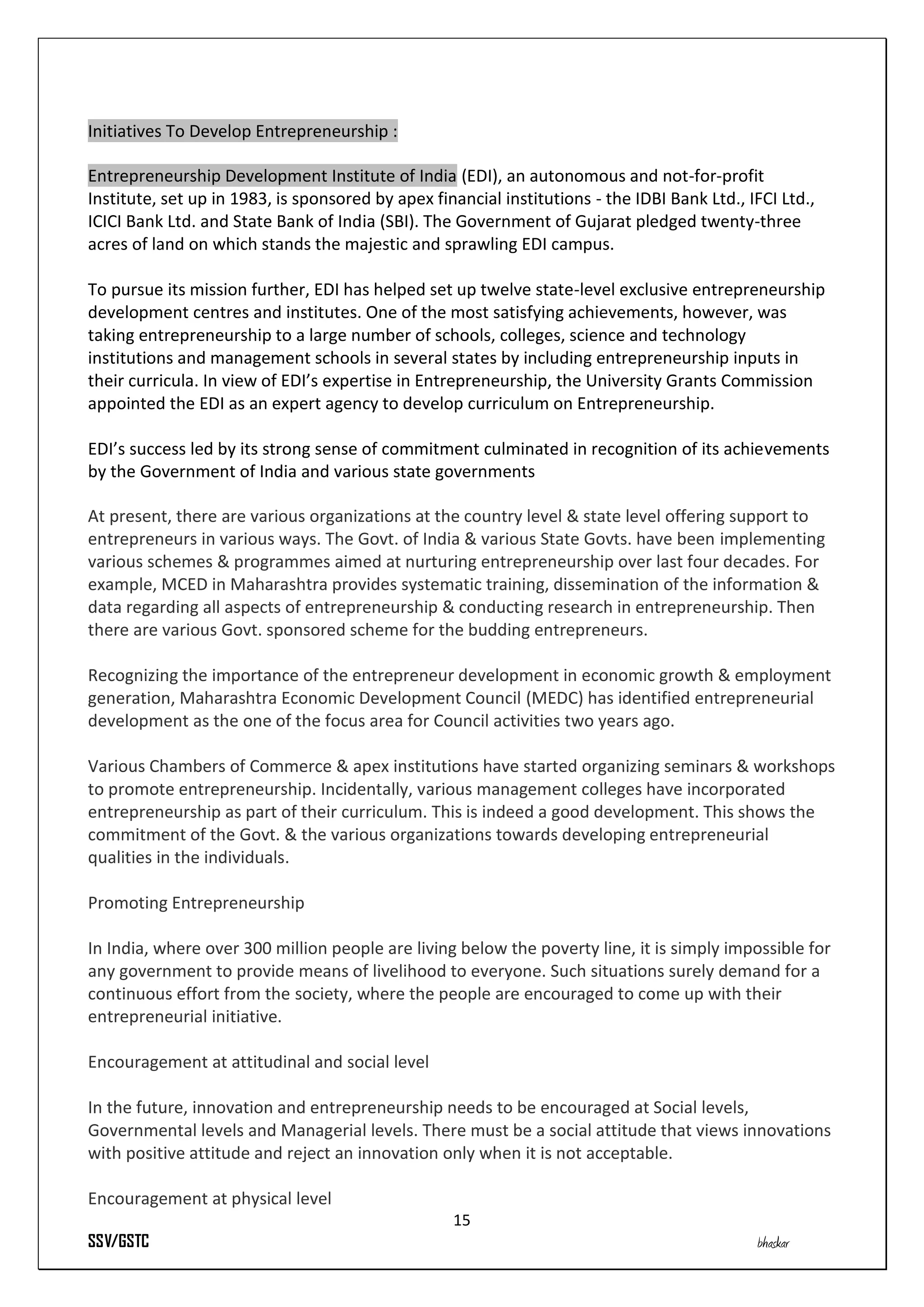 Initiatives To Develop Entrepreneurship :

Entrepreneurship Development Institute of India (EDI), an autonomous and not-for-profit
Institute, set up in 1983, is sponsored by apex financial institutions - the IDBI Bank Ltd., IFCI Ltd.,
ICICI Bank Ltd. and State Bank of India (SBI). The Government of Gujarat pledged twenty-three
acres of land on which stands the majestic and sprawling EDI campus.

To pursue its mission further, EDI has helped set up twelve state-level exclusive entrepreneurship
development centres and institutes. One of the most satisfying achievements, however, was
taking entrepreneurship to a large number of schools, colleges, science and technology
institutions and management schools in several states by including entrepreneurship inputs in
their curricula. In view of EDI’s expertise in Entrepreneurship, the University Grants Commission
appointed the EDI as an expert agency to develop curriculum on Entrepreneurship.

EDI’s success led by its strong sense of commitment culminated in recognition of its achievements
by the Government of India and various state governments

At present, there are various organizations at the country level & state level offering support to
entrepreneurs in various ways. The Govt. of India & various State Govts. have been implementing
various schemes & programmes aimed at nurturing entrepreneurship over last four decades. For
example, MCED in Maharashtra provides systematic training, dissemination of the information &
data regarding all aspects of entrepreneurship & conducting research in entrepreneurship. Then
there are various Govt. sponsored scheme for the budding entrepreneurs.

Recognizing the importance of the entrepreneur development in economic growth & employment
generation, Maharashtra Economic Development Council (MEDC) has identified entrepreneurial
development as the one of the focus area for Council activities two years ago.

Various Chambers of Commerce & apex institutions have started organizing seminars & workshops
to promote entrepreneurship. Incidentally, various management colleges have incorporated
entrepreneurship as part of their curriculum. This is indeed a good development. This shows the
commitment of the Govt. & the various organizations towards developing entrepreneurial
qualities in the individuals.

Promoting Entrepreneurship

In India, where over 300 million people are living below the poverty line, it is simply impossible for
any government to provide means of livelihood to everyone. Such situations surely demand for a
continuous effort from the society, where the people are encouraged to come up with their
entrepreneurial initiative.

Encouragement at attitudinal and social level

In the future, innovation and entrepreneurship needs to be encouraged at Social levels,
Governmental levels and Managerial levels. There must be a social attitude that views innovations
with positive attitude and reject an innovation only when it is not acceptable.

Encouragement at physical level
                                                   15
SSV/GSTC                                                                                      bhaskar
 