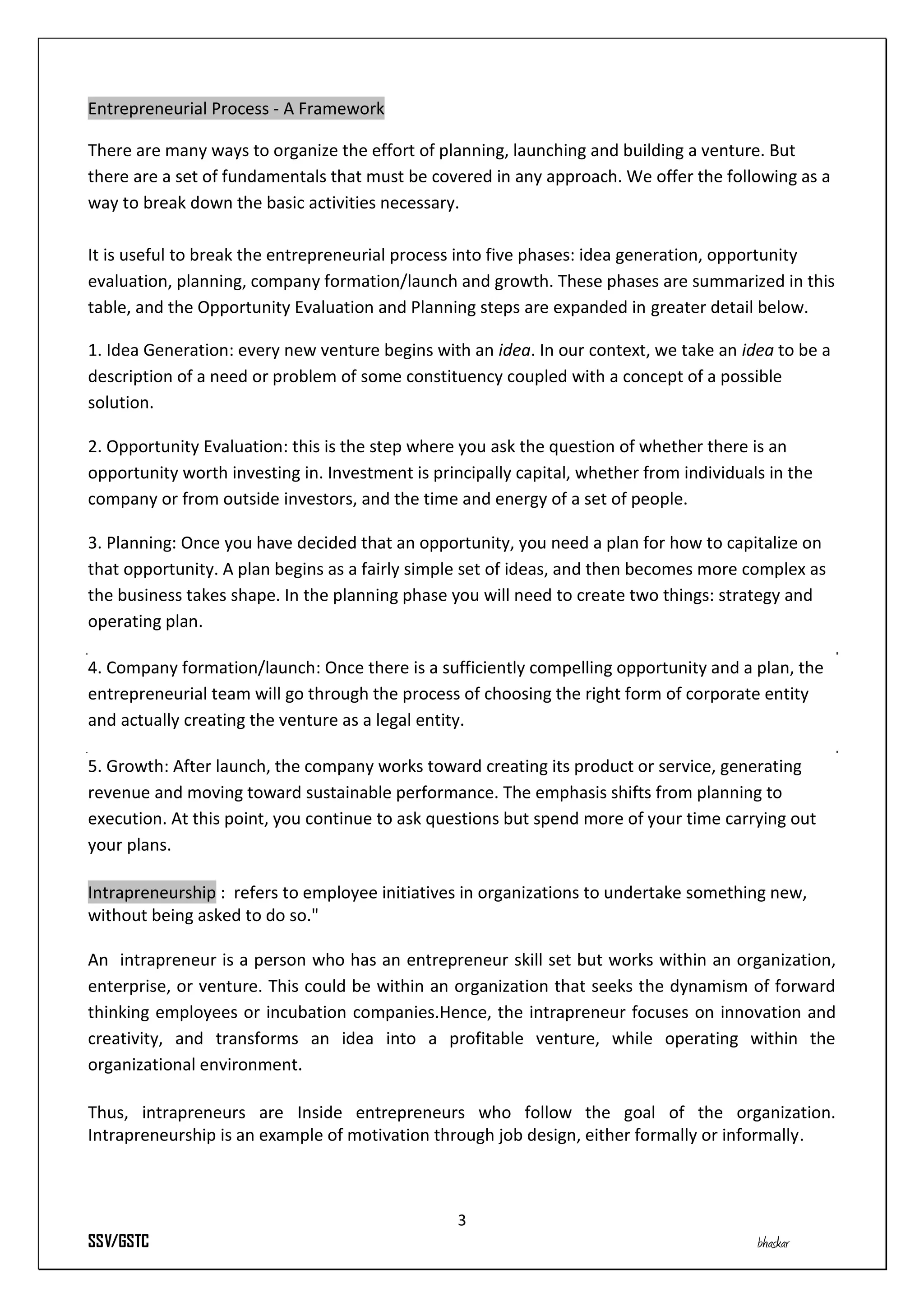 Entrepreneurial Process - A Framework

There are many ways to organize the effort of planning, launching and building a venture. But
there are a set of fundamentals that must be covered in any approach. We offer the following as a
way to break down the basic activities necessary.

It is useful to break the entrepreneurial process into five phases: idea generation, opportunity
evaluation, planning, company formation/launch and growth. These phases are summarized in this
table, and the Opportunity Evaluation and Planning steps are expanded in greater detail below.

1. Idea Generation: every new venture begins with an idea. In our context, we take an idea to be a
description of a need or problem of some constituency coupled with a concept of a possible
solution.

2. Opportunity Evaluation: this is the step where you ask the question of whether there is an
opportunity worth investing in. Investment is principally capital, whether from individuals in the
company or from outside investors, and the time and energy of a set of people.

3. Planning: Once you have decided that an opportunity, you need a plan for how to capitalize on
that opportunity. A plan begins as a fairly simple set of ideas, and then becomes more complex as
the business takes shape. In the planning phase you will need to create two things: strategy and
operating plan.

4. Company formation/launch: Once there is a sufficiently compelling opportunity and a plan, the
entrepreneurial team will go through the process of choosing the right form of corporate entity
and actually creating the venture as a legal entity.

5. Growth: After launch, the company works toward creating its product or service, generating
revenue and moving toward sustainable performance. The emphasis shifts from planning to
execution. At this point, you continue to ask questions but spend more of your time carrying out
your plans.

Intrapreneurship : refers to employee initiatives in organizations to undertake something new,
without being asked to do so."

An intrapreneur is a person who has an entrepreneur skill set but works within an organization,
enterprise, or venture. This could be within an organization that seeks the dynamism of forward
thinking employees or incubation companies.Hence, the intrapreneur focuses on innovation and
creativity, and transforms an idea into a profitable venture, while operating within the
organizational environment.

Thus, intrapreneurs are Inside entrepreneurs who follow the goal of the organization.
Intrapreneurship is an example of motivation through job design, either formally or informally.



                                                 3
SSV/GSTC                                                                                  bhaskar
 