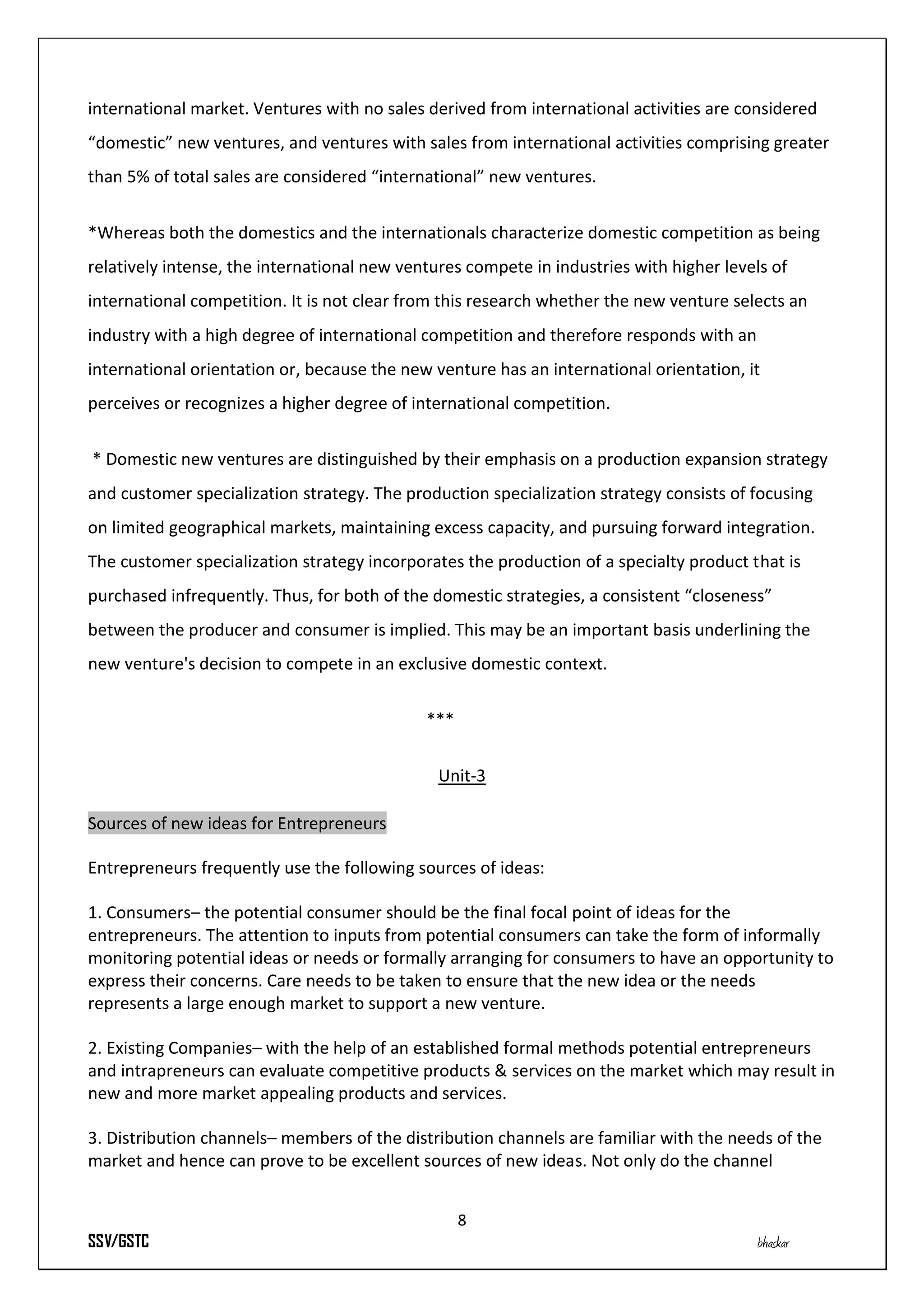 international market. Ventures with no sales derived from international activities are considered
“domestic” new ventures, and ventures with sales from international activities comprising greater
than 5% of total sales are considered “international” new ventures.


*Whereas both the domestics and the internationals characterize domestic competition as being
relatively intense, the international new ventures compete in industries with higher levels of
international competition. It is not clear from this research whether the new venture selects an
industry with a high degree of international competition and therefore responds with an
international orientation or, because the new venture has an international orientation, it
perceives or recognizes a higher degree of international competition.


* Domestic new ventures are distinguished by their emphasis on a production expansion strategy
and customer specialization strategy. The production specialization strategy consists of focusing
on limited geographical markets, maintaining excess capacity, and pursuing forward integration.
The customer specialization strategy incorporates the production of a specialty product that is
purchased infrequently. Thus, for both of the domestic strategies, a consistent “closeness”
between the producer and consumer is implied. This may be an important basis underlining the
new venture's decision to compete in an exclusive domestic context.


                                             ***


                                               Unit-3

Sources of new ideas for Entrepreneurs

Entrepreneurs frequently use the following sources of ideas:

1. Consumers– the potential consumer should be the final focal point of ideas for the
entrepreneurs. The attention to inputs from potential consumers can take the form of informally
monitoring potential ideas or needs or formally arranging for consumers to have an opportunity to
express their concerns. Care needs to be taken to ensure that the new idea or the needs
represents a large enough market to support a new venture.

2. Existing Companies– with the help of an established formal methods potential entrepreneurs
and intrapreneurs can evaluate competitive products & services on the market which may result in
new and more market appealing products and services.

3. Distribution channels– members of the distribution channels are familiar with the needs of the
market and hence can prove to be excellent sources of new ideas. Not only do the channel


                                                   8
SSV/GSTC                                                                                  bhaskar
 