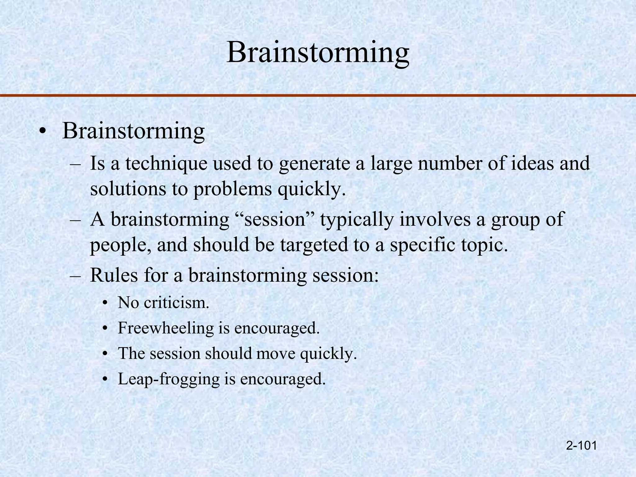 Brainstorming
• Brainstorming
– Is a technique used to generate a large number of ideas and
solutions to problems quickly.
– A brainstorming “session” typically involves a group of
people, and should be targeted to a specific topic.
– Rules for a brainstorming session:
• No criticism.
• Freewheeling is encouraged.
• The session should move quickly.
• Leap-frogging is encouraged.
2-101
 