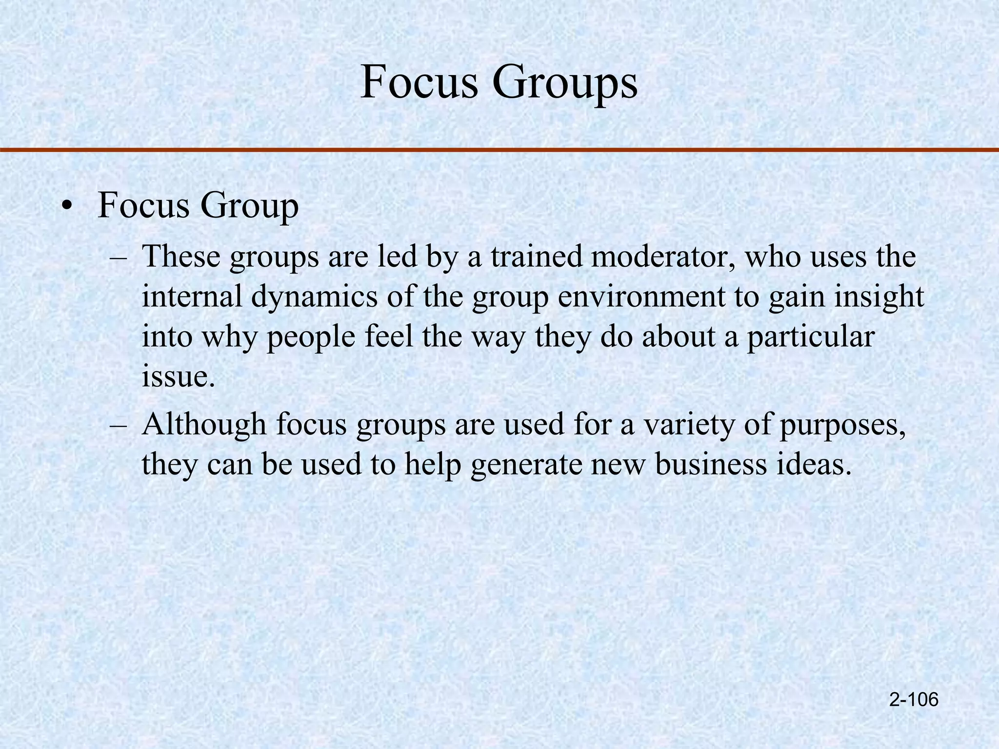 Focus Groups
• Focus Group
– These groups are led by a trained moderator, who uses the
internal dynamics of the group environment to gain insight
into why people feel the way they do about a particular
issue.
– Although focus groups are used for a variety of purposes,
they can be used to help generate new business ideas.
2-106
 