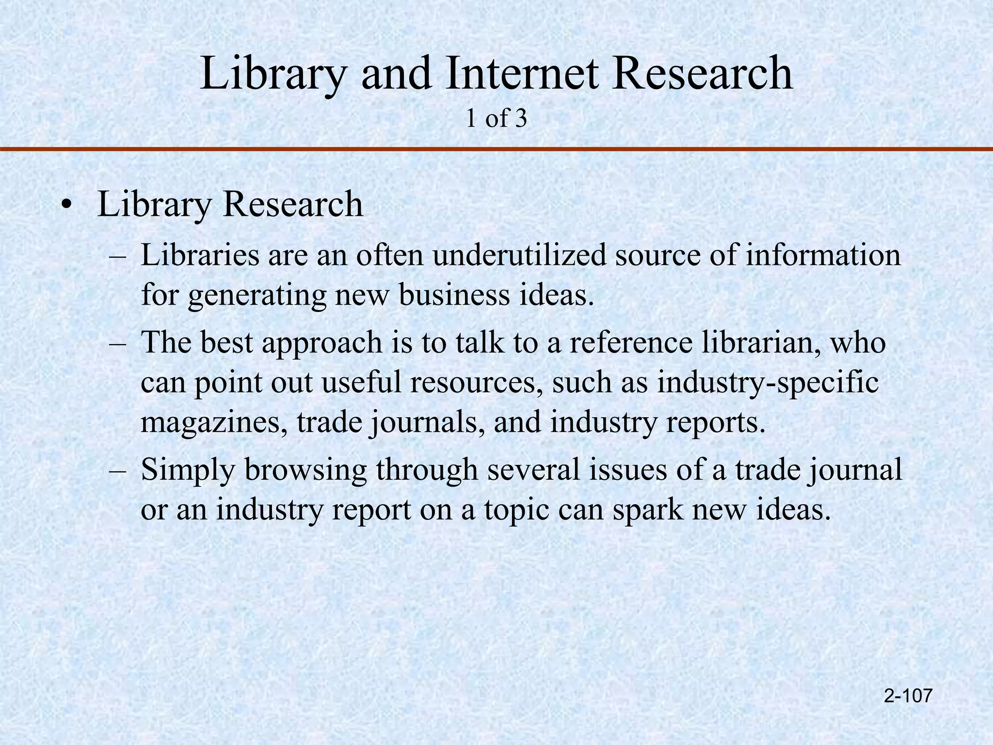 Library and Internet Research
1 of 3
• Library Research
– Libraries are an often underutilized source of information
for generating new business ideas.
– The best approach is to talk to a reference librarian, who
can point out useful resources, such as industry-specific
magazines, trade journals, and industry reports.
– Simply browsing through several issues of a trade journal
or an industry report on a topic can spark new ideas.
2-107
 