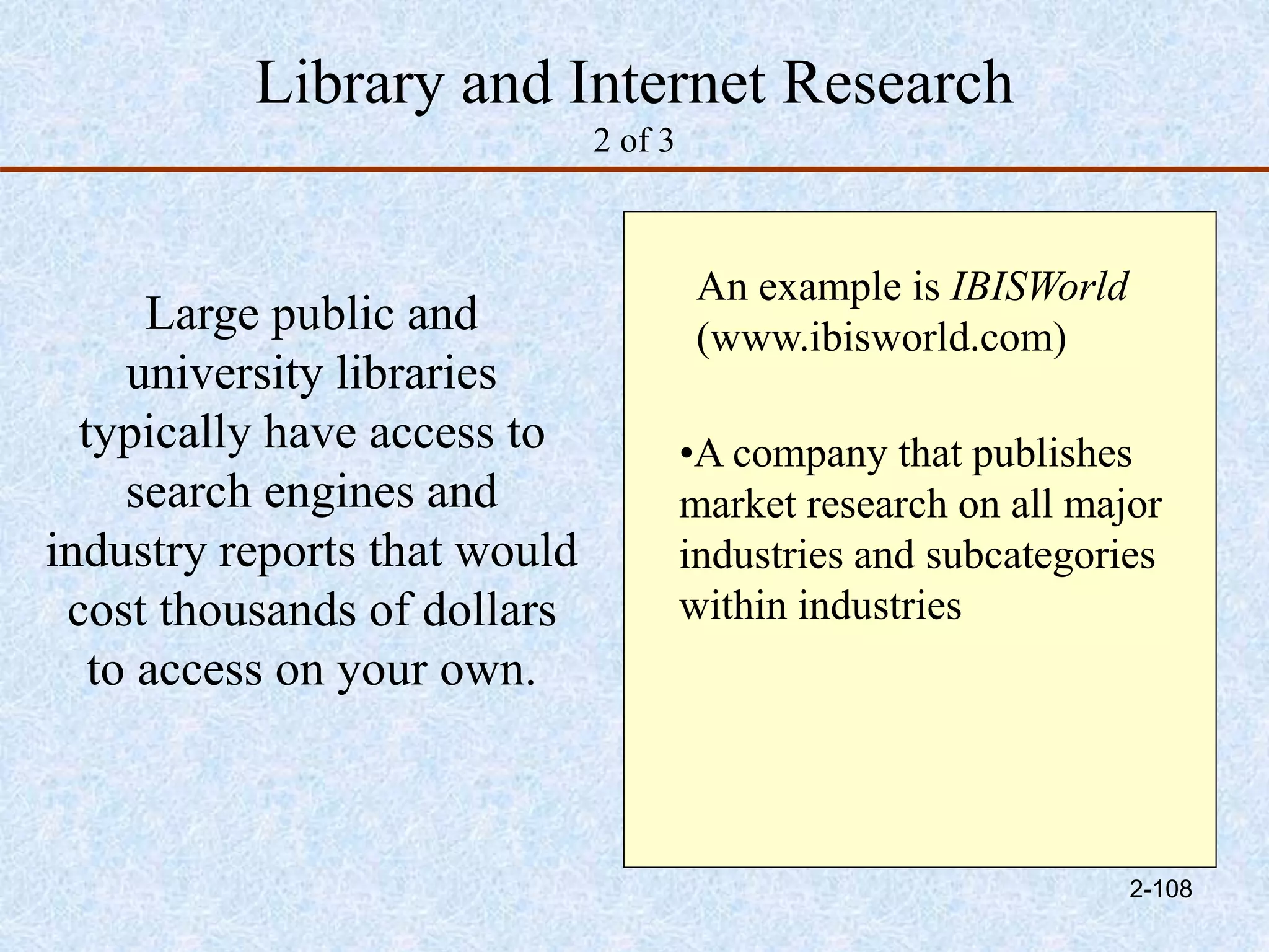 Library and Internet Research
2 of 3
Large public and
university libraries
typically have access to
search engines and
industry reports that would
cost thousands of dollars
to access on your own.
An example is IBISWorld
(www.ibisworld.com)
•A company that publishes
market research on all major
industries and subcategories
within industries
2-108
 