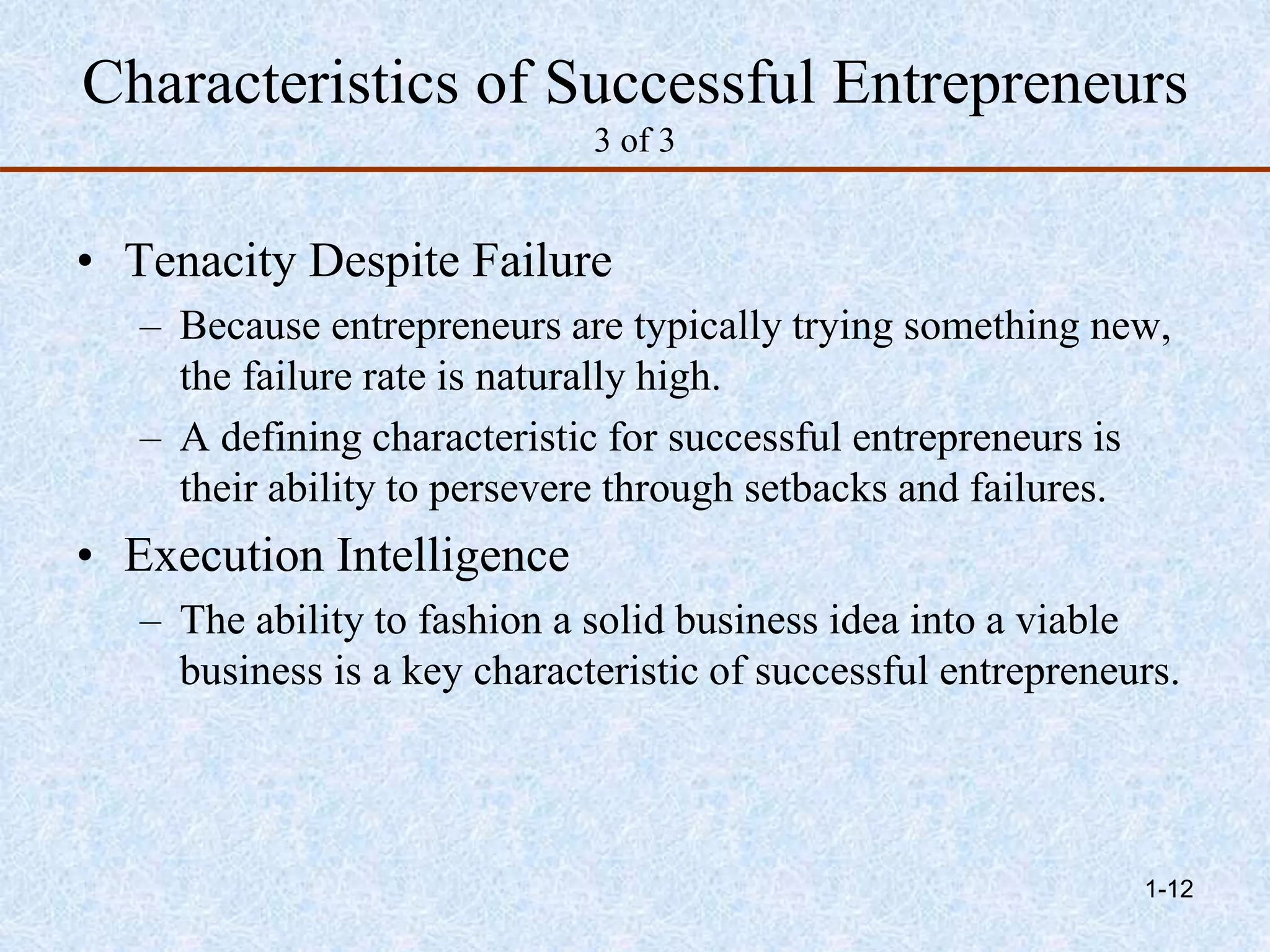Characteristics of Successful Entrepreneurs
3 of 3
• Tenacity Despite Failure
– Because entrepreneurs are typically trying something new,
the failure rate is naturally high.
– A defining characteristic for successful entrepreneurs is
their ability to persevere through setbacks and failures.
• Execution Intelligence
– The ability to fashion a solid business idea into a viable
business is a key characteristic of successful entrepreneurs.
1-12
 