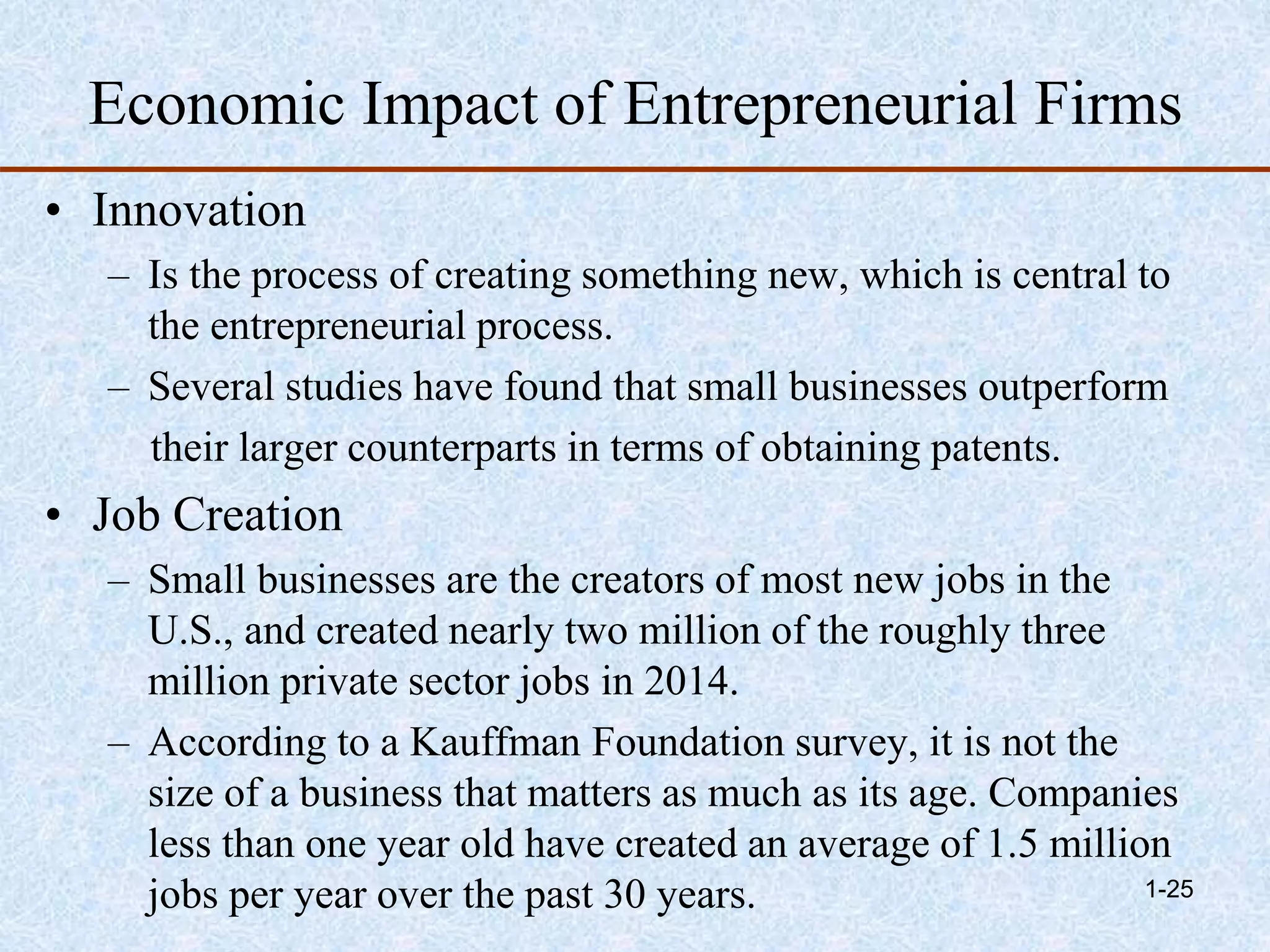 Economic Impact of Entrepreneurial Firms
• Innovation
– Is the process of creating something new, which is central to
the entrepreneurial process.
– Several studies have found that small businesses outperform
their larger counterparts in terms of obtaining patents.
• Job Creation
– Small businesses are the creators of most new jobs in the
U.S., and created nearly two million of the roughly three
million private sector jobs in 2014.
– According to a Kauffman Foundation survey, it is not the
size of a business that matters as much as its age. Companies
less than one year old have created an average of 1.5 million
jobs per year over the past 30 years. 1-25
 