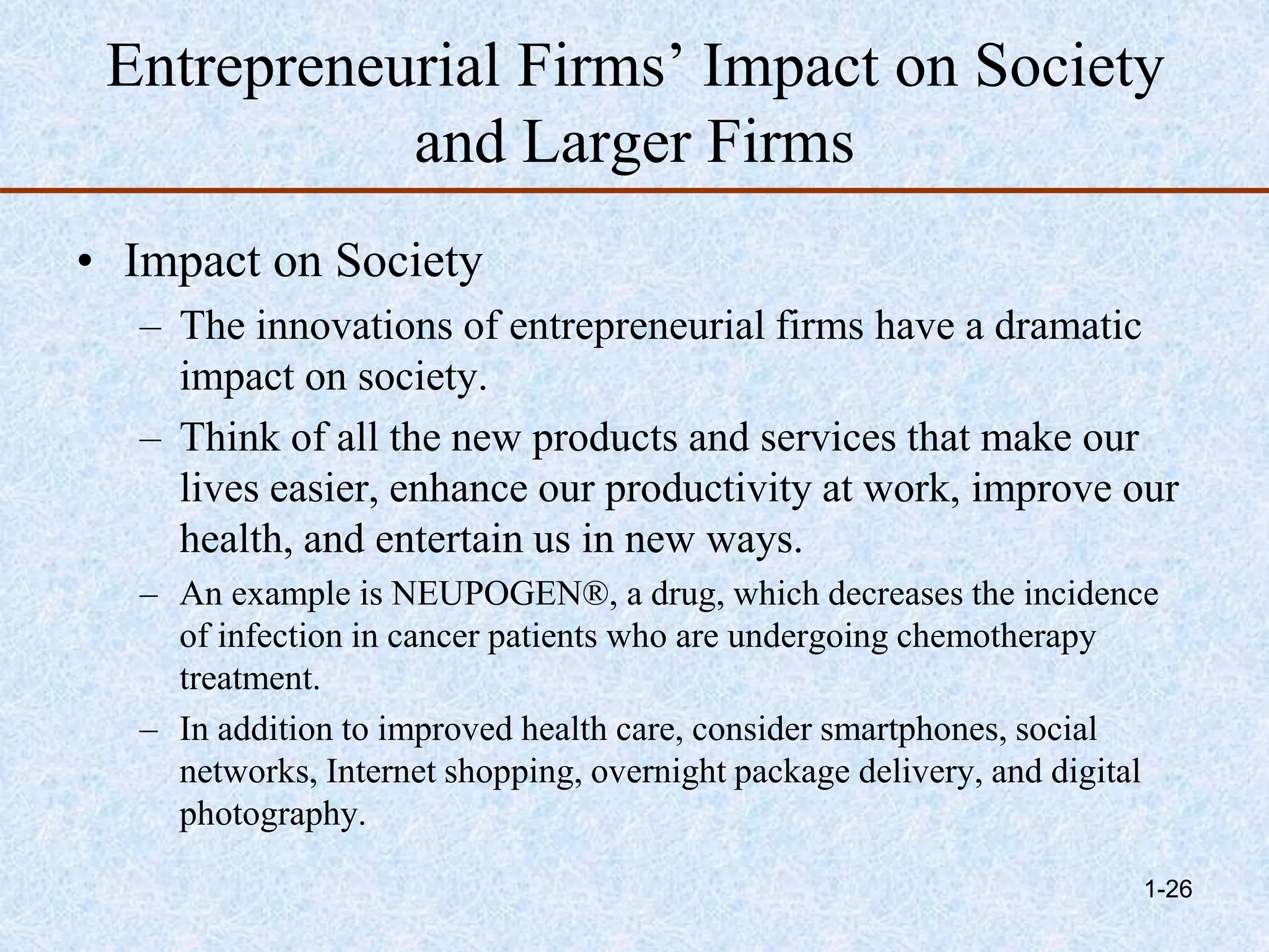 Entrepreneurial Firms’ Impact on Society
and Larger Firms
• Impact on Society
– The innovations of entrepreneurial firms have a dramatic
impact on society.
– Think of all the new products and services that make our
lives easier, enhance our productivity at work, improve our
health, and entertain us in new ways.
– An example is NEUPOGEN®, a drug, which decreases the incidence
of infection in cancer patients who are undergoing chemotherapy
treatment.
– In addition to improved health care, consider smartphones, social
networks, Internet shopping, overnight package delivery, and digital
photography.
1-26
 